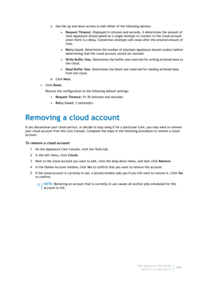 Page 262Dell AppAssure User Guide
Version 5.4.3 Revision B260 a Use the up and down arrows to edit either of the following options:
•Request Timeout. Displayed in minutes and seconds, it determines the amount of 
time AppAssure should spend on a single attempt to connect to the cloud account 
when there is a delay. Connection attempts will cease after the entered amount of 
time. 
•Retry Count. Determines the number of attempts AppAssure should conduct before 
determining that the cloud account cannot be...