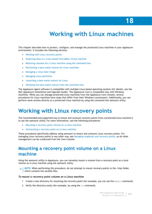 Page 263Dell AppAssure User Guide
Version 5.4.3 Revision B
18
261
Working with Linux machines
This chapter describes how to protect, configure, and manage the protected Linux machines in your AppAssure 
environment. It includes the following sections:
•Working with Linux recovery points
•Exporting data to a Linux-based VirtualBox virtual machine
•Restoring volumes for a Linux machine using the command line
•Performing a bare metal restore for Linux machines
•Managing a Linux boot image
•Managing Linux...