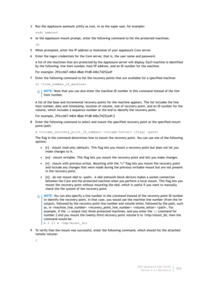Page 264Dell AppAssure User Guide
Version 5.4.3 Revision B262 3 Run the AppAssure aamount utility as root, or as the super user, for example:
sudo aamount
4 At the AppAssure mount prompt, enter the following command to list the protected machines.
lm
5 When prompted, enter the IP address or hostname of your AppAssure Core server.
6 Enter the logon credentials for the Core server, that is, the user name and password.
A list of the machines that are protected by the AppAssure server will display. Each machine is...