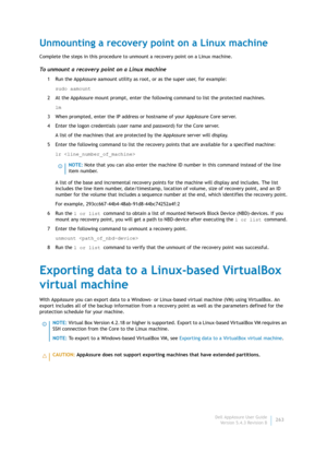 Page 265Dell AppAssure User Guide
Version 5.4.3 Revision B263
Unmounting a recovery point on a Linux machine
Complete the steps in this procedure to unmount a recovery point on a Linux machine.
To unmount a recovery point on a Linux machine
1 Run the AppAssure aamount utility as root, or as the super user, for example:
sudo aamount
2 At the AppAssure mount prompt, enter the following command to list the protected machines.
lm
3 When prompted, enter the IP address or hostname of your AppAssure Core server.
4...