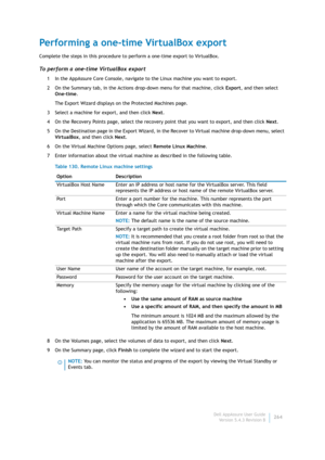 Page 266Dell AppAssure User Guide
Version 5.4.3 Revision B264
Performing a one-time VirtualBox export
Complete the steps in this procedure to perform a one-time export to VirtualBox.
To perform a one-time VirtualBox export
1 In the AppAssure Core Console, navigate to the Linux machine you want to export.
2 On the Summary tab, in the Actions drop-down menu for that machine, click Export, and then select 
One-time.
The Export Wizard displays on the Protected Machines page.
3 Select a machine for export, and then...