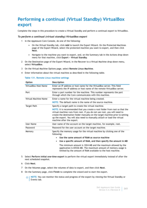 Page 267Dell AppAssure User Guide
Version 5.4.3 Revision B265
Performing a continual (Virtual Standby) VirtualBox 
export
Complete the steps in this procedure to create a Virtual Standby and perform a continual export to VirtualBox.
To perform a continual (virtual standby) VirtualBox export
1 In the AppAssure Core Console, do one of the following:
•On the Virtual Standby tab, click Add to launch the Export Wizard. On the Protected Machines 
page of the Export Wizard, select the protected machine you want to...