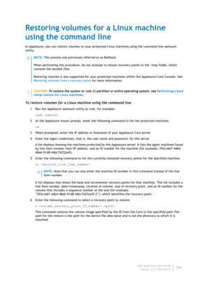 Page 268Dell AppAssure User Guide
Version 5.4.3 Revision B266
Restoring volumes for a Linux machine 
using the command line
In AppAssure, you can restore volumes on your protected Linux machines using the command line aamount 
utility.
To restore volumes for a Linux machine using the command line
1 Run the AppAssure aamount utility as root, for example:
sudo aamount
2 At the AppAssure mount prompt, enter the following command to list the protected machines.
lm
3 When prompted, enter the IP address or hostname of...