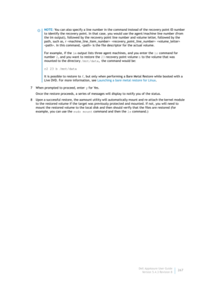 Page 269Dell AppAssure User Guide
Version 5.4.3 Revision B267 7 When prompted to proceed, enter y for Yes.
Once the restore proceeds, a series of messages will display to notify you of the status.
8 Upon a successful restore, the aamount utility will automatically mount and re-attach the kernel module 
to the restored volume if the target was previously protected and mounted. If not, you will need to 
mount the restored volume to the local disk and then should verify that the files are restored (for 
example,...