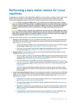 Page 270Dell AppAssure User Guide
Version 5.4.3 Revision B268
Performing a bare metal restore for Linux 
machines
In AppAssure you can perform a Bare Metal Restore (BMR) for a Linux machine, including a restore of the system 
volume. When you restore a Linux machine, you will roll back to the boot volume recovery point. BMR 
functionality is supported using the command line aamount utility and from within the Core Console UI.
To perform a bare metal restore for Linux machines, perform the following tasks.
•...