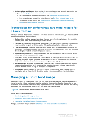 Page 271Dell AppAssure User Guide
Version 5.4.3 Revision B269 •Verifying a Bare Metal Restore. After starting the bare metal restore, you can verify and monitor your 
progress. See Verifying the bare metal restore from the command line.
•You can monitor the progress of your restore. See Viewing the recovery progress.
•Once completed, you can start the restored server. See Starting a restored target server.
•Troubleshoot the BMR process. See Troubleshooting connections to the Universal Recovery 
Console and...