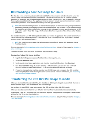 Page 272Dell AppAssure User Guide
Version 5.4.3 Revision B270
Downloading a boot ISO image for Linux
The first step when performing a bare metal restore (BMR) for a Linux machine is to download the Linux Live 
DVD ISO image from the Dell AppAssure License Portal. The Live DVD functions with all Linux file systems 
supported by AppAssure, and includes a bootable version of Linux, a screen utility, and the AppAssure Universal 
Recovery Console (URC) interface. The AppAssure Universal Recovery Console is an...