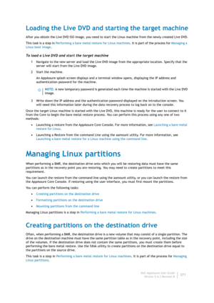 Page 273Dell AppAssure User Guide
Version 5.4.3 Revision B271
Loading the Live DVD and starting the target machine
After you obtain the Live DVD ISO image, you need to start the Linux machine from the newly created Live DVD.
This task is a step in Performing a bare metal restore for Linux machines. It is part of the process for Managing a 
Linux boot image.
To load a Live DVD and start the target machine
1 Navigate to the new server and load the Live DVD image from the appropriate location. Specify that the...