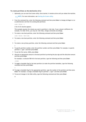 Page 274Dell AppAssure User Guide
Version 5.4.3 Revision B272
To create partitions on the destination drive
1 Optionally, you can start the Screen utility. Once started, it remains active until you reboot the machine.
2 From the command line, enter the following command and then press Enter to change privileges to run 
as administrator and then list existing disk partitions:
sudo fdisk -l
A list of all volumes appears.
This example assumes the volume you want to partition is /dev/sda. If your volume is different...