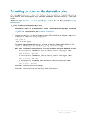 Page 275Dell AppAssure User Guide
Version 5.4.3 Revision B273
Formatting partitions on the destination drive
After creating partitions on a new volume on the destination drive, you must format the partitions before they 
can be mounted. If this situation applies to you, follow this procedure to format partitions in Ext3, Ext4, or XFS 
formats.
This task is a step in Performing a bare metal restore for Linux machines. It is part of the process for Managing 
Linux partitions.
To format partitions on the...