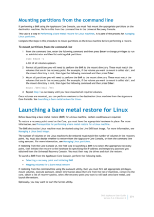 Page 276Dell AppAssure User Guide
Version 5.4.3 Revision B274
Mounting partitions from the command line
If performing a BMR using the AppAssure Core Console, you must first mount the appropriate partitions on the 
destination machine. Perform this from the command line in the Universal Recovery Console.
This task is a step in Performing a bare metal restore for Linux machines. It is part of the process for Managing 
Linux partitions.
Complete the steps in this procedure to mount partitions on the Linux machine...