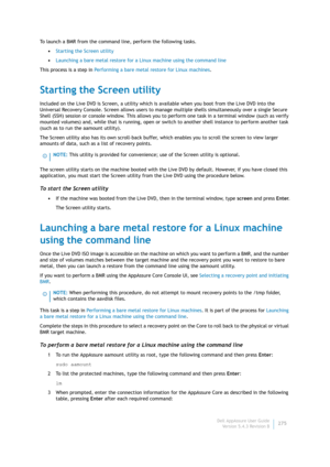 Page 277Dell AppAssure User Guide
Version 5.4.3 Revision B275 To launch a BMR from the command line, perform the following tasks.
•Starting the Screen utility
•Launching a bare metal restore for a Linux machine using the command line
This process is a step in Performing a bare metal restore for Linux machines.
Starting the Screen utility
Included on the Live DVD is Screen, a utility which is available when you boot from the Live DVD into the 
Universal Recovery Console. Screen allows users to manage multiple...