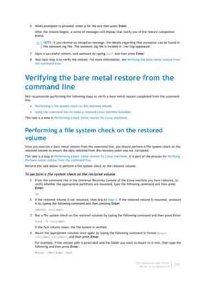 Page 279Dell AppAssure User Guide
Version 5.4.3 Revision B277 6 When prompted to proceed, enter y for Yes and then press Enter.
After the restore begins, a series of messages will display that notify you of the restore completion 
status.
7 Upon a successful restore, exit aamount by typing exit and then press Enter.
8 Your next step is to verify the restore. For more information, see Verifying the bare metal restore from 
the command line.
Verifying the bare metal restore from the 
command line
Dell recommends...