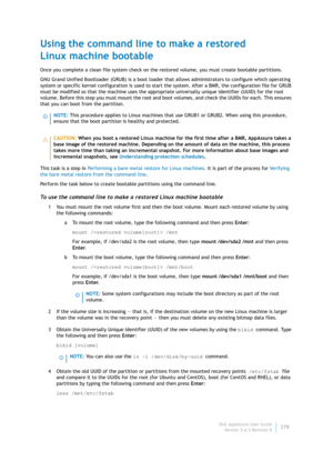 Page 280Dell AppAssure User Guide
Version 5.4.3 Revision B278
Using the command line to make a restored
Linux machine bootable
Once you complete a clean file system check on the restored volume, you must create bootable partitions.
GNU Grand Unified Bootloader (GRUB) is a boot loader that allows administrators to configure which operating 
system or specific kernel configuration is used to start the system. After a BMR, the configuration file for GRUB 
must be modified so that the machine uses the appropriate...