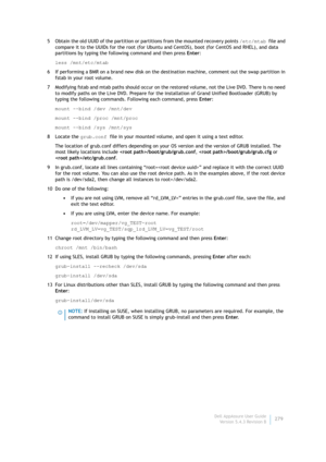 Page 281Dell AppAssure User Guide
Version 5.4.3 Revision B279 5 Obtain the old UUID of the partition or partitions from the mounted recovery points /etc/mtab file and 
compare it to the UUIDs for the root (for Ubuntu and CentOS), boot (for CentOS and RHEL), and data 
partitions by typing the following command and then press Enter:
less /mnt/etc/mtab
6 If performing a BMR on a brand new disk on the destination machine, comment out the swap partition in 
fstab in your root volume.
7 Modifying fstab and mtab paths...