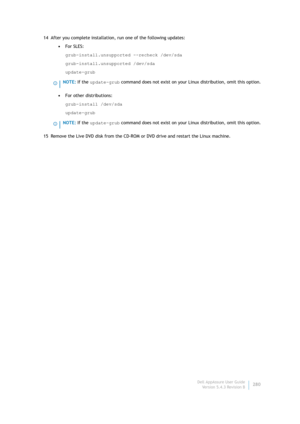 Page 282Dell AppAssure User Guide
Version 5.4.3 Revision B280 14 After you complete installation, run one of the following updates:
•For SLES: 
grub-install.unsupported --recheck /dev/sda
grub-install.unsupported /dev/sda
update-grub
•For other distributions:
grub-install /dev/sda
update-grub
15 Remove the Live DVD disk from the CD-ROM or DVD drive and restart the Linux machine.
NOTE: If the update-grub command does not exist on your Linux distribution, omit this option.
NOTE: If the update-grub command does not...