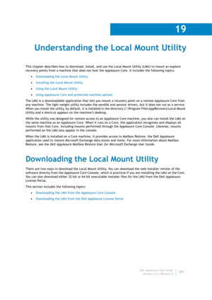 Page 283Dell AppAssure User Guide
Version 5.4.3 Revision B
19
281
Understanding the Local Mount Utility
This chapter describes how to download, install, and use the Local Mount Utility (LMU) to mount an explore 
recovery points from a machine that does not host the AppAssure Core. It includes the following topics:
•Downloading the Local Mount Utility
•Installing the Local Mount Utility
•Using the Local Mount Utility
•Using AppAssure Core and protected machine options
The LMU is a downloadable application that...