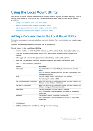 Page 286Dell AppAssure User Guide
Version 5.4.3 Revision B284
Using the Local Mount Utility
The LMU lets you mount, explore and dismount the recovery points of any Core you add to the utility. There is 
no limit to the number of cores you can add. For more information about using the LMU, see the following 
procedures:
•Adding a Core machine to the Local Mount Utility
•Mounting a recovery point using the Local Mount Utility
•Exploring a mounted recovery point using the Local Mount Utility
•Dismounting a recovery...