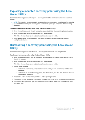 Page 288Dell AppAssure User Guide
Version 5.4.3 Revision B286
Exploring a mounted recovery point using the Local 
Mount Utility
Complete the following procedure to explore a recovery point that has remained mounted from a previous 
session.
To explore a mounted recovery point using the Local Mount Utility
1 From the machine on which the LMU is installed, launch the LMU by double-clicking the desktop icon.
2 From the main Local Mount Recovery screen, click Active mounts.
The Active Mounts window opens and...