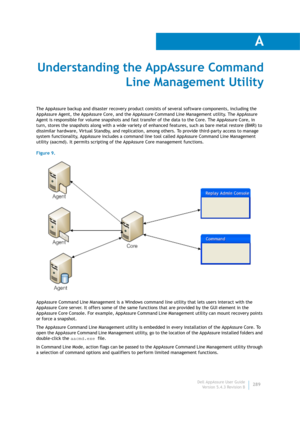 Page 291Dell AppAssure User Guide
Version 5.4.3 Revision B
A
289
Understanding the AppAssure Command 
Line Management Utility
The AppAssure backup and disaster recovery product consists of several software components, including the 
AppAssure Agent, the AppAssure Core, and the AppAssure Command Line Management utility. The AppAssure 
Agent is responsible for volume snapshots and fast transfer of the data to the Core. The AppAssure Core, in 
turn, stores the snapshots along with a wide variety of enhanced...