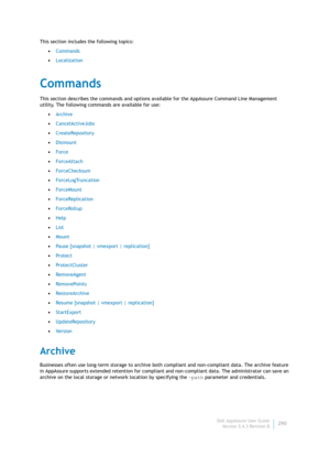 Page 292Dell AppAssure User Guide
Version 5.4.3 Revision B290 This section includes the following topics:
•Commands
•Localization
Commands
This section describes the commands and options available for the AppAssure Command Line Management 
utility. The following commands are available for use:
•Archive
•CancelActiveJobs
•CreateRepository
•Dismount
•Force
•ForceAttach
•ForceChecksum
•ForceLogTruncation
•ForceMount
•ForceReplication
•ForceRollup
•Help
•List
•Mount
•Pause [snapshot | vmexport | replication]
•Pr ote...