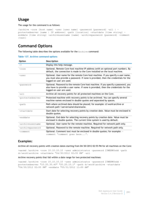 Page 293Dell AppAssure User Guide
Version 5.4.3 Revision B291
Usage
The usage for the command is as follows:
/archive -core [host name] -user [user name] -password [password] -all | -
protectedserver [name | IP address] -path [location] -startdate [time string] -
enddate [time string] -archiveusername [name] -archivepassword [password] -comment 
[text]
Command Options
The following table describes the options available for the Archive command:
Examples:
Archive all recovery points with creation dates starting...
