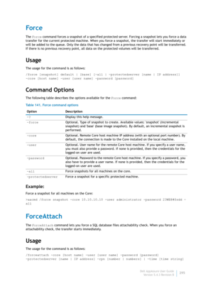 Page 297Dell AppAssure User Guide
Version 5.4.3 Revision B295
Force
The Force command forces a snapshot of a specified protected server. Forcing a snapshot lets you force a data 
transfer for the current protected machine. When you force a snapshot, the transfer will start immediately or 
will be added to the queue. Only the data that has changed from a previous recovery point will be transferred. 
If there is no previous recovery point, all data on the protected volumes will be transferred.
Usage
The usage for...