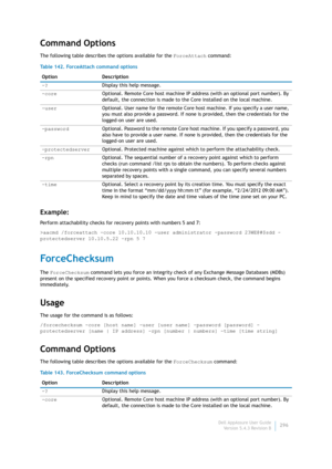 Page 298Dell AppAssure User Guide
Version 5.4.3 Revision B296
Command Options
The following table describes the options available for the ForceAttach command:
Example:
Perform attachability checks for recovery points with numbers 5 and 7:
>aacmd /forceattach -core 10.10.10.10 -user administrator -password 23WE@#$sdd -
protectedserver 10.10.5.22 -rpn 5 7
ForceChecksum
The ForceChecksum command lets you force an integrity check of any Exchange Message Databases (MDBs) 
present on the specified recovery point or...