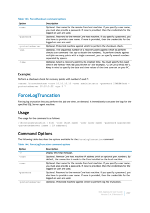 Page 299Dell AppAssure User Guide
Version 5.4.3 Revision B297
Example:
Perform a checksum check for recovery points with numbers 5 and 7:
>aacmd /forcechecksum -core 10.10.10.10 -user administrator -password 23WE@#$sdd -
protectedserver 10.10.5.22 -rpn 5 7
ForceLogTruncation
Forcing log truncation lets you perform this job one time, on-demand. It immediately truncates the logs for the 
specified SQL Server agent machine.
Usage
The usage for the command is as follows:
/[forcelogtruncation | flt] -core [host name]...