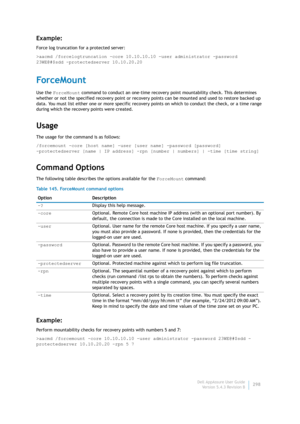 Page 300Dell AppAssure User Guide
Version 5.4.3 Revision B298
Example:
Force log truncation for a protected server:
>aacmd /forcelogtruncation -core 10.10.10.10 -user administrator -password 
23WE@#$sdd -protectedserver 10.10.20.20
ForceMount
Use the ForceMount command to conduct an one-time recovery point mountability check. This determines 
whether or not the specified recovery point or recovery points can be mounted and used to restore backed up 
data. You must list either one or more specific recovery points...