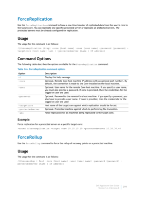 Page 301Dell AppAssure User Guide
Version 5.4.3 Revision B299
ForceReplication
Use the ForceReplication command to force a one-time transfer of replicated data from the source core to 
the target core. You can replicate one specific protected server or replicate all protected servers. The 
protected servers must be already configured for replication.
Usage
The usage for the command is as follows:
/[forcereplication |frep] -core [host name] -user [user name] -password [password] -
targetcore [host name] -all |...