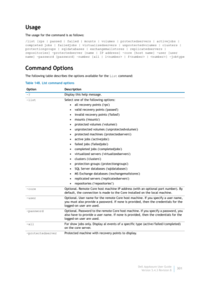 Page 303Dell AppAssure User Guide
Version 5.4.3 Revision B301
Usage
The usage for the command is as follows:
/list [rps | passed | failed | mounts | volumes | protectedservers | activejobs | 
completed jobs | failedjobs | virtualizedservers | unprotectedvolumes | clusters | 
protectiongroups | sqldatabases | exchangemailstores | replicatedservers | 
repositories] -protectedserver [name | IP address] -core [host name] -user [user 
name] -password [password] –number [all | l | f | ] -jobtype
Command Options
The...