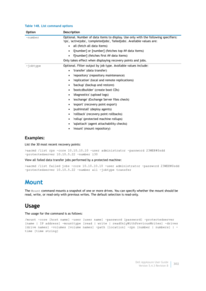 Page 304Dell AppAssure User Guide
Version 5.4.3 Revision B302
Examples:
List the 30 most recent recovery points:
>aacmd /list rps -core 10.10.10.10 -user administrator -password 23WE@#$sdd 
-protectedserver 10.10.5.22 -number l30
View all failed data transfer jobs performed by a protected machine:
>aacmd /list failed jobs -core 10.10.10.10 -user administrator -password 23WE@#$sdd 
-protectedserver 10.10.5.22 -number all -jobtype transfer
Mount
The Mount command mounts a snapshot of one or more drives. You can...