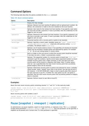 Page 305Dell AppAssure User Guide
Version 5.4.3 Revision B303
Command Options
The following table describes the options available for the Mount command:
Examples:
Mount the most recent recovery points containing volumes “c:\” and “d:\” in the read-only mode:
>aacmd /mount -core 10.10.10.10 -user administrator -password 23WE@#$sdd -
protectedserver 10.10.5.22 -path c:\mountedrecoverypoint -mounttype read -volumes 
c: d:
Mount recovery points with numbers 2 and 7:
>aacmd /mount -core 10.10.10.10 -user...