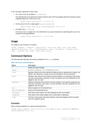 Page 306Dell AppAssure User Guide
Version 5.4.3 Revision B304 A user can pause replication in three ways:
•On a source Core for all Agents (-[outgoing]).
The administrator must specify the remote machine name with the outgoing replication pairing to pause 
outgoing replication on the source Core:
>aacmd /Pause replication /o 10.10.12.10
•On the source Core for a single Agent (-protectedserver):
>aacmd /Pause replication /protectedserver 10.10.12.97
•On target Core (-incoming).
If the local Core is a target Core,...