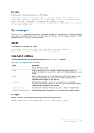 Page 309Dell AppAssure User Guide
Version 5.4.3 Revision B307
Example:
Protect specific volumes of a cluster server with the Core:
>aacmd /protectcluster -core 10.10.10.10 -username administrator -password 
23WE@#$sdd -repository “Repository 1” -clustername 10.10.8.150 -clusterport 8006 -
clusterusername clusterAdmin clusterpassword password -volumes 
“C:\ClusterStorage\Volume1” -clusternodes nodeName 10.10.8.150 volumes “c:” nodeName 
10.10.8.151 volumes “c:”
RemoveAgent
The RemoveAgent command lets you remove...