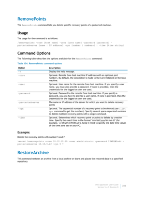 Page 310Dell AppAssure User Guide
Version 5.4.3 Revision B308
RemovePoints
The RemovePoints command lets you delete specific recovery points of a protected machine.
Usage
The usage for the command is as follows:
/removepoints -core [host name] -user [user name] -password [password] -
protectedserver [name | IP address] -rpn [number | numbers] | -time [time string]
Command Options
The following table describes the options available for the RemovePoints command:
Example:
Delete the recovery points with number 5...