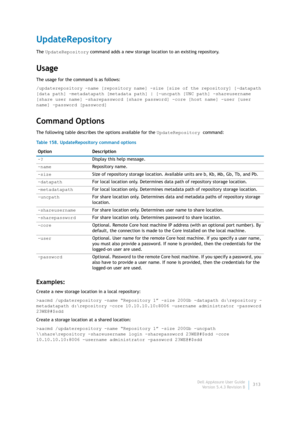 Page 315Dell AppAssure User Guide
Version 5.4.3 Revision B313
UpdateRepository
The UpdateRepository command adds a new storage location to an existing repository.
Usage
The usage for the command is as follows:
/updaterepository -name [repository name] -size [size of the repository] [-datapath 
[data path] -metadatapath [metadata path] | [-uncpath [UNC path] -shareusername 
[share user name] -sharepassword [share password] -core [host name] -user [user 
name] -password [password]
Command Options
The following...