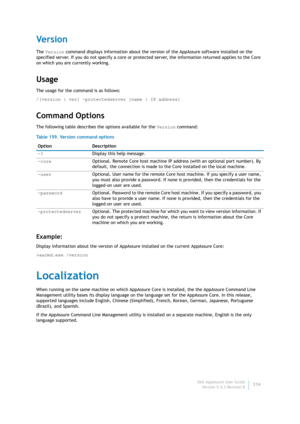 Page 316Dell AppAssure User Guide
Version 5.4.3 Revision B314
Ve r s i o n
The Version command displays information about the version of the AppAssure software installed on the 
specified server. If you do not specify a core or protected server, the information returned applies to the Core 
on which you are currently working.
Usage
The usage for the command is as follows:
/[version | ver] -protectedserver [name | IP address]
Command Options
The following table describes the options available for the Version...