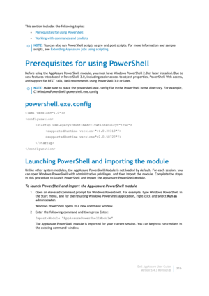 Page 318Dell AppAssure User Guide
Version 5.4.3 Revision B316 This section includes the following topics:
•Prerequisites for using PowerShell
•Working with commands and cmdlets
Prerequisites for using PowerShell
Before using the AppAssure PowerShell module, you must have Windows PowerShell 2.0 or later installed. Due to 
new features introduced in PowerShell 3.0, including easier access to object properties, PowerShell Web access, 
and support for REST calls, Dell recommends using PowerShell 3.0 or later....