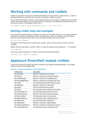 Page 319Dell AppAssure User Guide
Version 5.4.3 Revision B317
Working with commands and cmdlets
Cmdlets are specialized commands in a Windows PowerShell script that perform a single function. A cmdlet is 
typically expressed as a verb-noun pair. The result returned by a cmdlet is an object.
You can pipeline PowerShell commands, which enables the output of one cmdlet to be piped as input to another 
cmdlet. As a simple example, you can request the list of commands in the AppAssure PowerShell module, and 
sort...