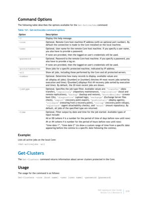 Page 321Dell AppAssure User Guide
Version 5.4.3 Revision B319
Command Options
The following table describes the options available for the Get-ActiveJobs command:
Example:
Lists all active jobs on the local Core:
>Get-activejobs –all
Get-Clusters
The Get-Clusters command returns information about server clusters protected in the Core.
Usage
The usage for the command is as follows:
Get-Clusters -core [host name] -user [user name] -password [password] Table 161. Get-ActiveJobs command options
Option Description...
