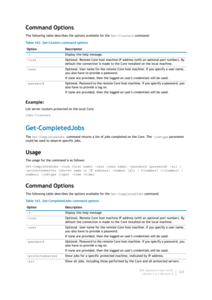 Page 322Dell AppAssure User Guide
Version 5.4.3 Revision B320
Command Options
The following table describes the options available for the Get-Clusters command:
Example:
List server clusters protected on the local Core:
>Get-Clusters 
Get-CompletedJobs
The Get-CompletedJobs command returns a list of jobs completed on the Core. The -jobtype parameter 
could be used to observe specific jobs.
Usage
The usage for the command is as follows:
Get-CompletedJobs -core [host name] -user [user name] -password [password]...