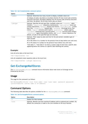 Page 323Dell AppAssure User Guide
Version 5.4.3 Revision B321
Example:
Lists all active jobs on the local Core:
>Get-CompletedJobs –all
Lists all completed create repository jobs on the local Core:
>Get-CompletedJobs –jobtype repository
Get-ExchangeMailStores
The Get-ExchangeMailStores command returns information about male stores on Exchange servers 
Protected by the Core.
Usage
The usage for the command is as follows:
Get-ExchangeMailStores -core [host name] -user [user name] -password [password] ...