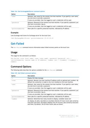 Page 324Dell AppAssure User Guide
Version 5.4.3 Revision B322
Example:
Lists Exchange mail stores for Exchange server for the local Core:
>Get-ExchangeMailStores -protectedserver 10.10.10.10
Get-Failed
The Get-Failed command returns information about failed recovery points on the local Core.
Usage
The usage for the command is as follows:
Get-Failed -core [host name] -user [user name] -password [password] -all | 
-protectedserver [server name or IP address] -number [all | f[number] |l[number] | 
number]
Command...