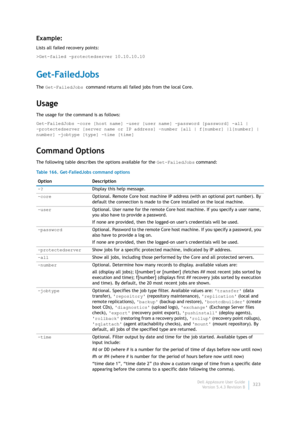 Page 325Dell AppAssure User Guide
Version 5.4.3 Revision B323
Example:
Lists all failed recovery points:
>Get-failed -protectedserver 10.10.10.10
Get-FailedJobs
The Get-FailedJobs command returns all failed jobs from the local Core. 
Usage
The usage for the command is as follows:
Get-FailedJobs -core [host name] -user [user name] -password [password] -all | 
-protectedserver [server name or IP address] -number [all | f[number] |l[number] | 
number] -jobtype [type] -time [time] 
Command Options
The following...