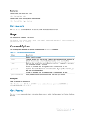 Page 326Dell AppAssure User Guide
Version 5.4.3 Revision B324
Example:
Lists all failed jobs on the local Core:
>Get-FailedJobs –all
Lists all failed create backup jobs on the local Core:
>Get-FailedJobs -type backup
Get-Mounts
The Get-Mounts command returns all recovery points mounted on the local Core.
Usage
The usage for the command is as follows:
Get-Mounts -core [host name] -user [user name] -password [password] -protectedserver 
[server name or IP address]
Command Options
The following table describes the...