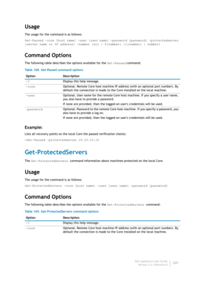 Page 327Dell AppAssure User Guide
Version 5.4.3 Revision B325
Usage
The usage for the command is as follows:
Get-Passed -core [host name] -user [user name] -password [password] -protectedserver 
[server name or IP address] -number [all | f[number] |l[number] | number]
Command Options
The following table describes the options available for the Get-Passed command:
Example:
Lists all recovery points on the local Core the passed verification checks:
>Get-Passed -protectedserver 10.10.10.10
Get-ProtectedServers
The...