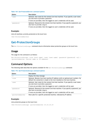 Page 328Dell AppAssure User Guide
Version 5.4.3 Revision B326
Example:
Lists all machines currently protected on the local Core:
>Get-ProtectedServers
Get-ProtectionGroups
The Get-ProtectionGroups command returns information about protection groups on the local Core.
Usage
The usage for the command is as follows:
Get-ProtectionGroups -core [host name] -user [user name] -password [password] -all | 
-protectedserver [server name or IP address]
Command Options
The following table describes the options available...