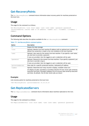 Page 329Dell AppAssure User Guide
Version 5.4.3 Revision B327
Get-RecoveryPoints
The Get-RecoveryPoints command returns information about recovery points for machines protected on 
the local Core.
Usage
The usage for the command is as follows:
Get-RecoveryPoints -core [host name] -user [user name] -password [password] 
-protectedserver [server name or IP address] -number [all | f[number] |l[number] | 
number] 
Command Options
The following table describes the options available for the Get-RecoveryPoints...